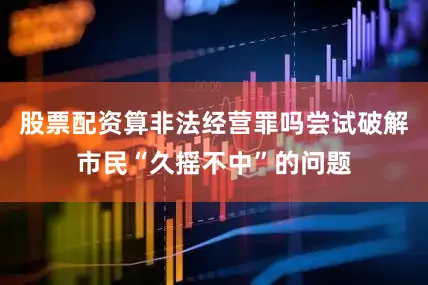 股票配资算非法经营罪吗尝试破解市民“久摇不中”的问题