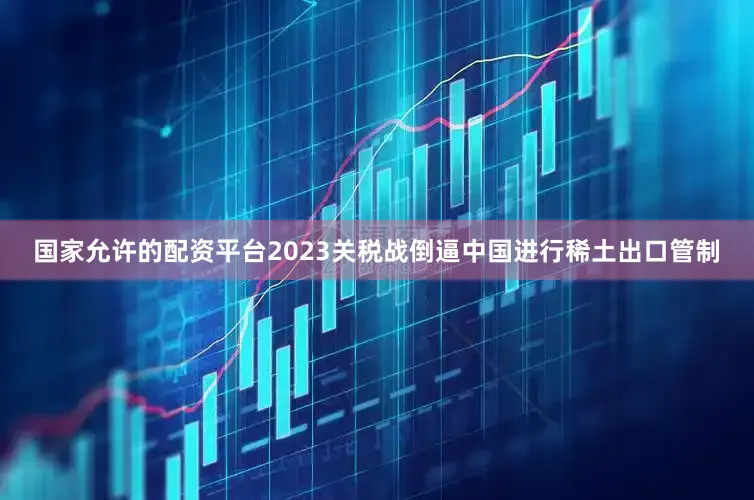 国家允许的配资平台2023关税战倒逼中国进行稀土出口管制