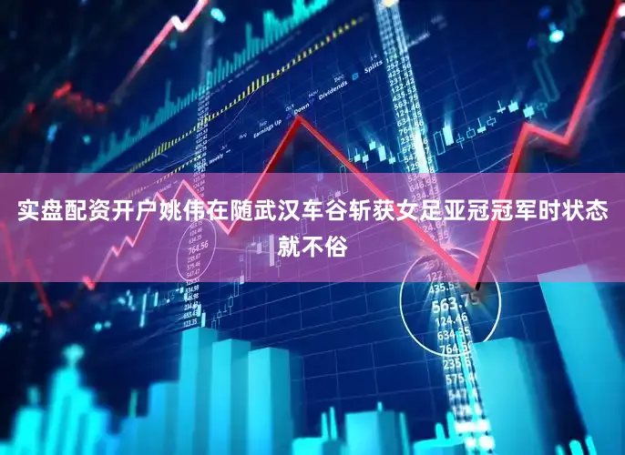 实盘配资开户姚伟在随武汉车谷斩获女足亚冠冠军时状态就不俗