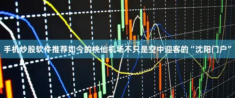 手机炒股软件推荐如今的桃仙机场不只是空中迎客的“沈阳门户”