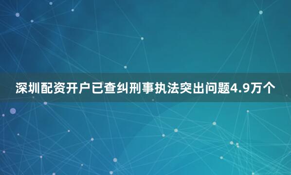 深圳配资开户已查纠刑事执法突出问题4.9万个